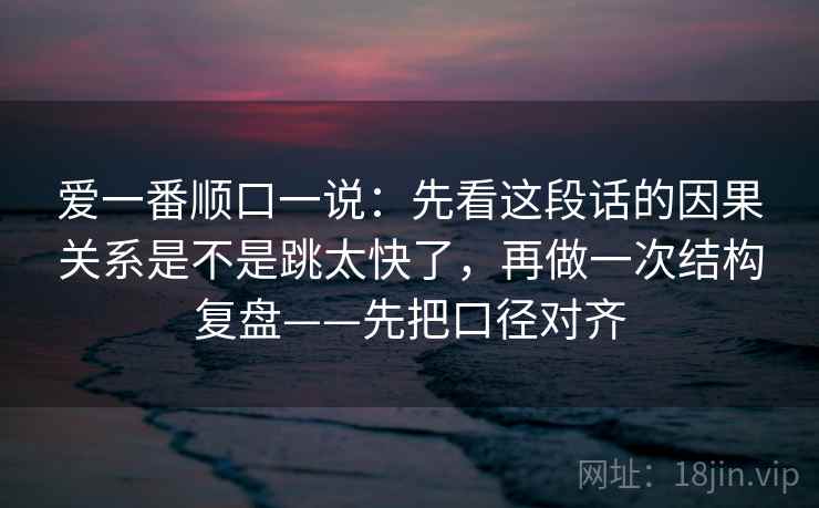 爱一番顺口一说：先看这段话的因果关系是不是跳太快了，再做一次结构复盘——先把口径对齐