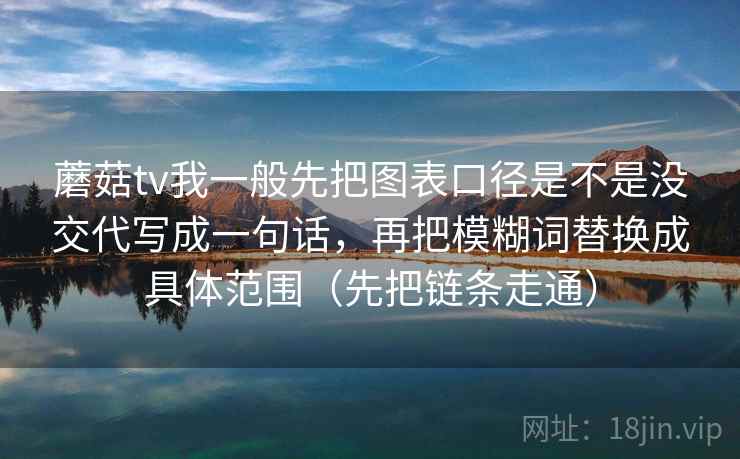 蘑菇tv我一般先把图表口径是不是没交代写成一句话，再把模糊词替换成具体范围（先把链条走通）