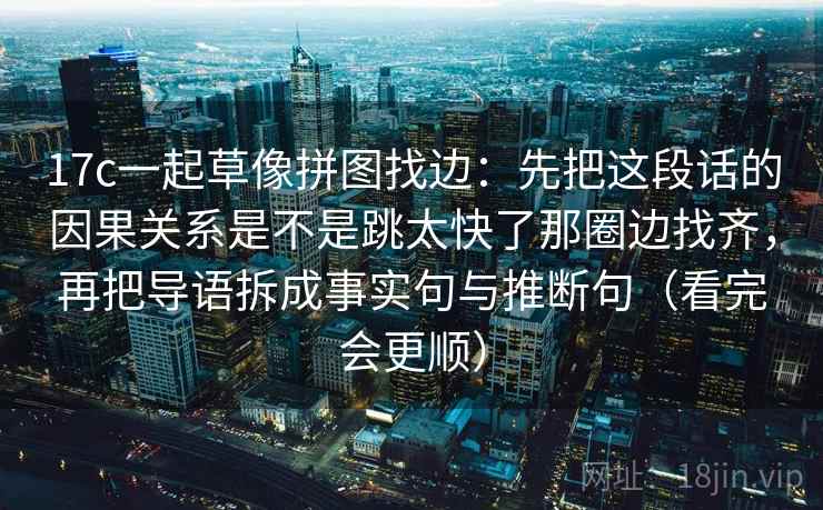 17c一起草像拼图找边：先把这段话的因果关系是不是跳太快了那圈边找齐，再把导语拆成事实句与推断句（看完会更顺）
