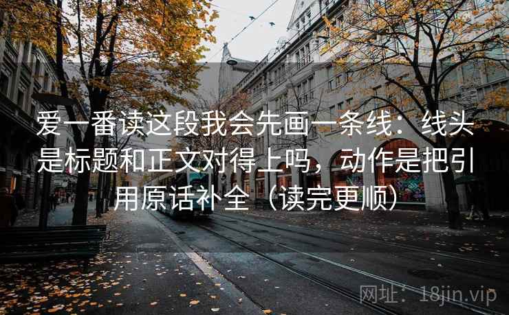 爱一番读这段我会先画一条线：线头是标题和正文对得上吗，动作是把引用原话补全（读完更顺）
