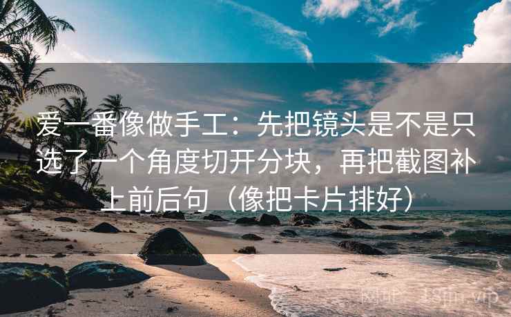爱一番像做手工：先把镜头是不是只选了一个角度切开分块，再把截图补上前后句（像把卡片排好）
