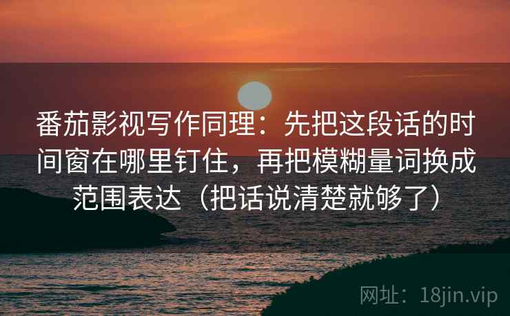 详细阅读:番茄影视写作同理:先把这段话的时间窗在哪里钉住,再把模糊量词换成范围表达(把话说清楚就够了) 番茄影视写作同理:先把这段话的时间窗在哪里钉住,再把模糊量词换成范围表达(把话说清楚就够了)