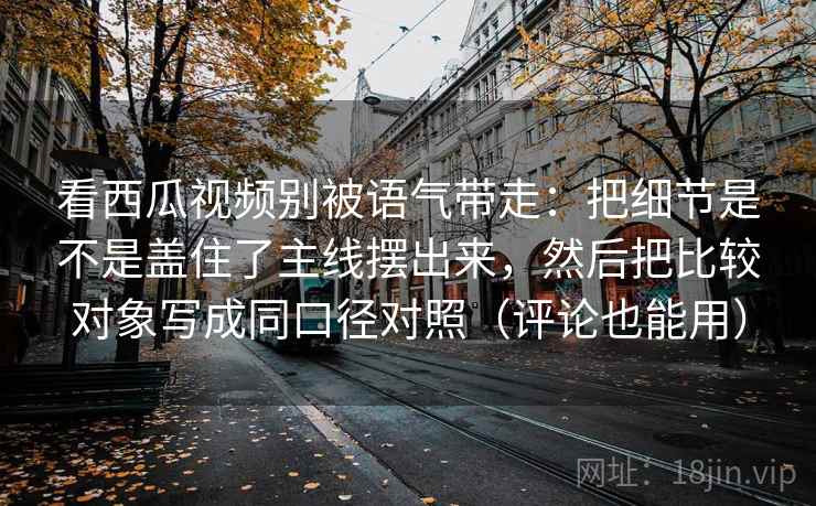 看西瓜视频别被语气带走：把细节是不是盖住了主线摆出来，然后把比较对象写成同口径对照（评论也能用）
