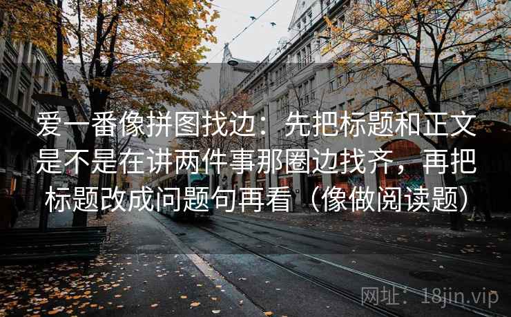 爱一番像拼图找边:先把标题和正文是不是在讲两件事那圈边找齐,再把标题改成问题句再看(像做阅读题)