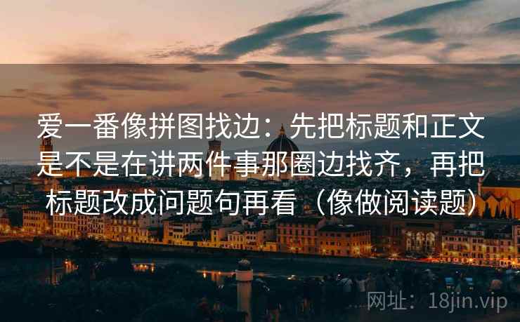 爱一番像拼图找边：先把标题和正文是不是在讲两件事那圈边找齐，再把标题改成问题句再看（像做阅读题）