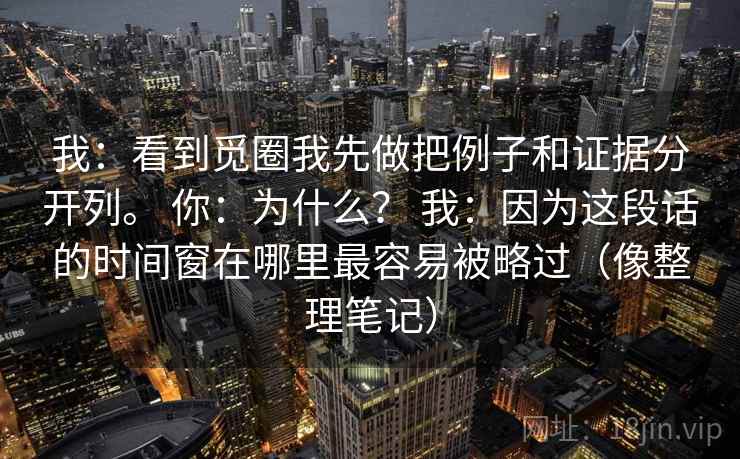 我:看到觅圈我先做把例子和证据分开列。 你:为什么? 我:因为这段话的时间窗在哪里最容易被略过(像整理笔记)
