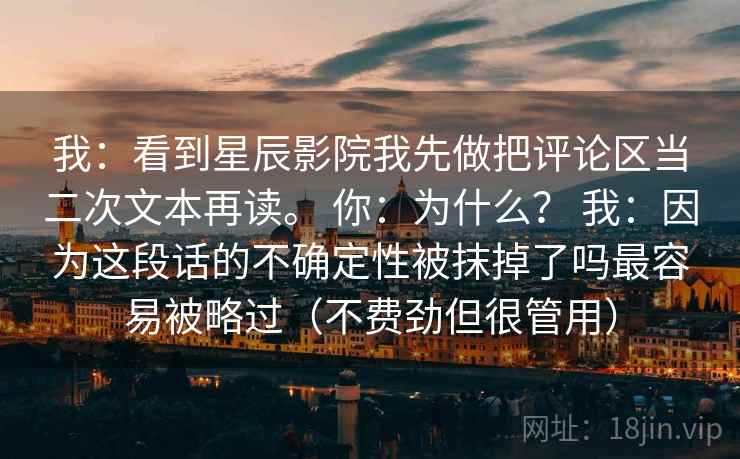 我：看到星辰影院我先做把评论区当二次文本再读。 你：为什么？ 我：因为这段话的不确定性被抹掉了吗最容易被略过（不费劲但很管用）