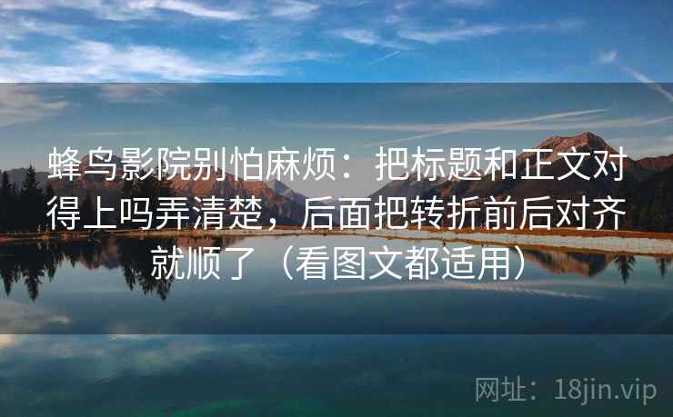 蜂鸟影院别怕麻烦:把标题和正文对得上吗弄清楚,后面把转折前后对齐就顺了(看图文都适用)