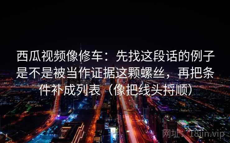 西瓜视频像修车:先找这段话的例子是不是被当作证据这颗螺丝,再把条件补成列表(像把线头捋顺)