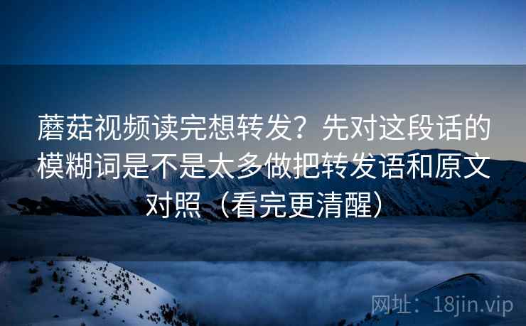 蘑菇视频读完想转发？先对这段话的模糊词是不是太多做把转发语和原文对照（看完更清醒）